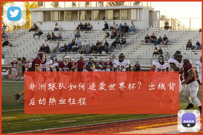 非洲球队如何逆袭世界杯？出线背后的热血征程