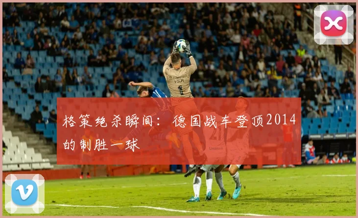 格策绝杀瞬间：德国战车登顶2014的制胜一球