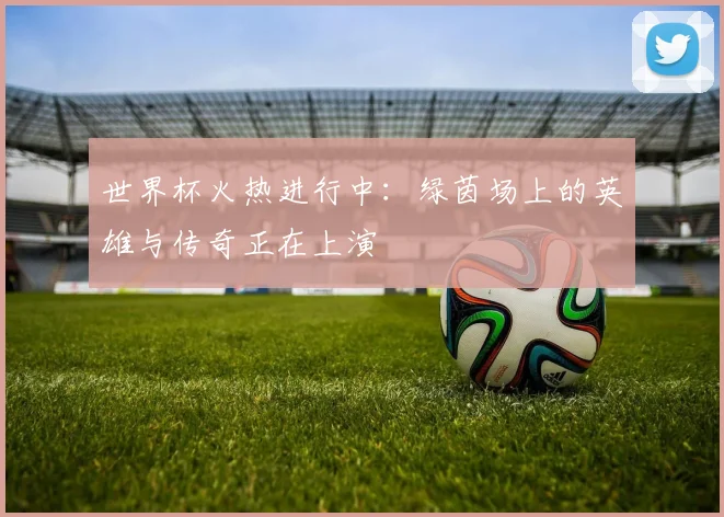 世界杯火热进行中：绿茵场上的英雄与传奇正在上演