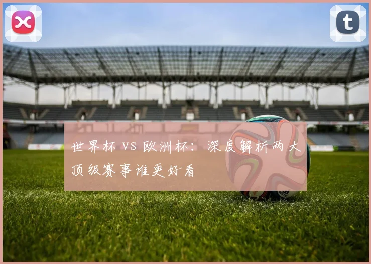 世界杯 vs 欧洲杯：深度解析两大顶级赛事谁更好看