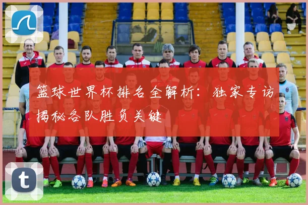 篮球世界杯排名全解析：独家专访揭秘各队胜负关键