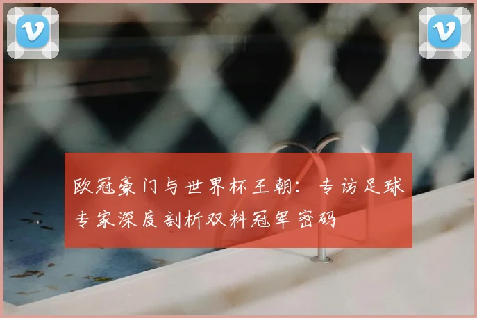 欧冠豪门与世界杯王朝：专访足球专家深度剖析双料冠军密码