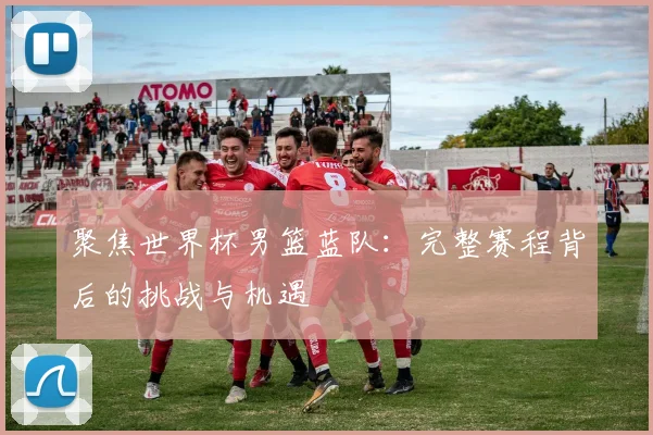 聚焦世界杯男篮蓝队：完整赛程背后的挑战与机遇