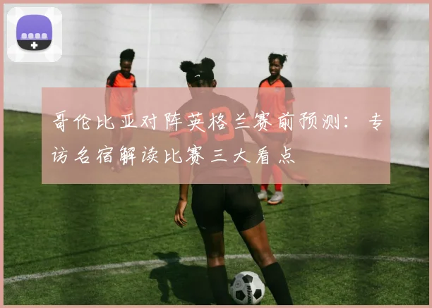 哥伦比亚对阵英格兰赛前预测：专访名宿解读比赛三大看点