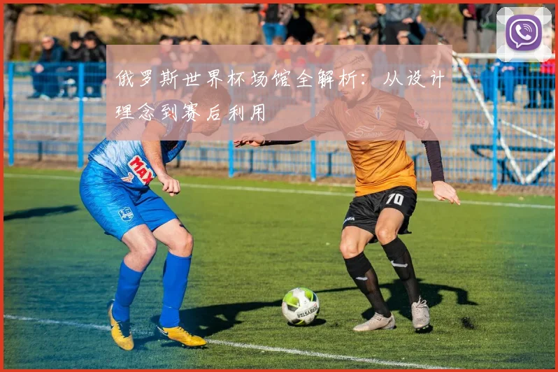 俄罗斯世界杯场馆全解析:从设计理念到赛后利用
