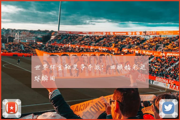 世界杯金靴奖争夺战:回顾精彩进球瞬间