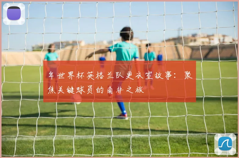 年世界杯英格兰队更衣室故事：聚焦关键球员的南非之旅
