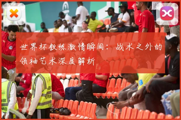 世界杯教练激情瞬间:战术之外的领袖艺术深度解析
