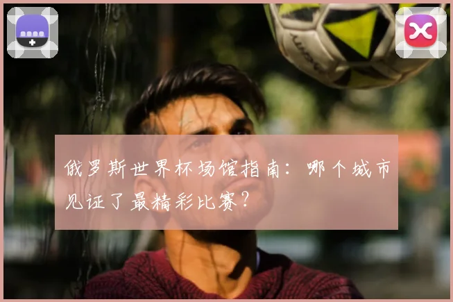 俄罗斯世界杯场馆指南：哪个城市见证了最精彩比赛？