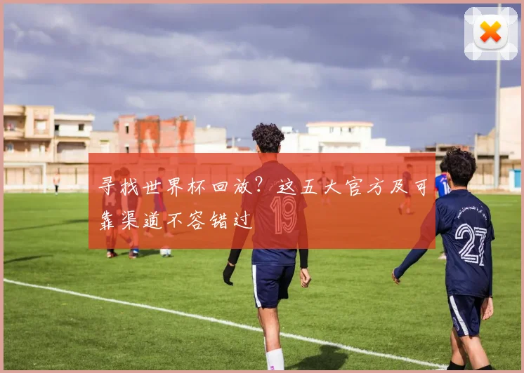 寻找世界杯回放?这五大官方及可靠渠道不容错过