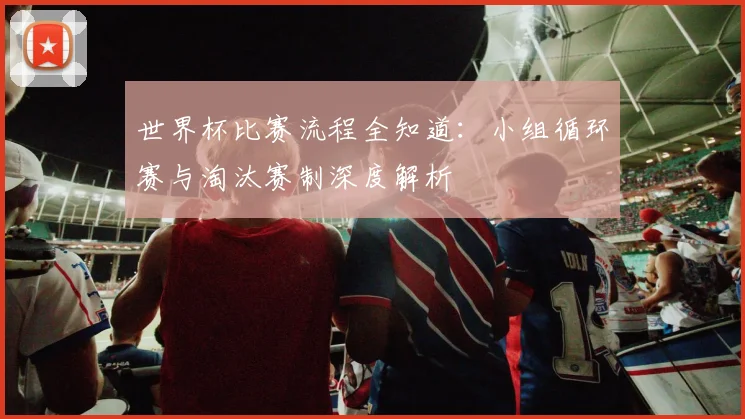 世界杯比赛流程全知道：小组循环赛与淘汰赛制深度解析