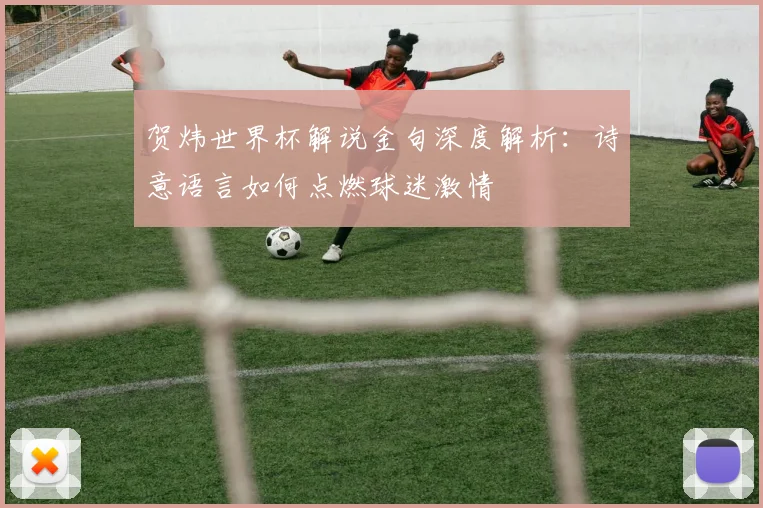 贺炜世界杯解说金句深度解析：诗意语言如何点燃球迷激情