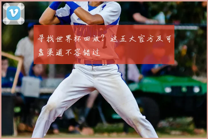 寻找世界杯回放？这五大官方及可靠渠道不容错过