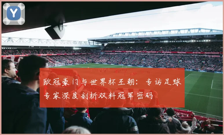 欧冠豪门与世界杯王朝:专访足球专家深度剖析双料冠军密码