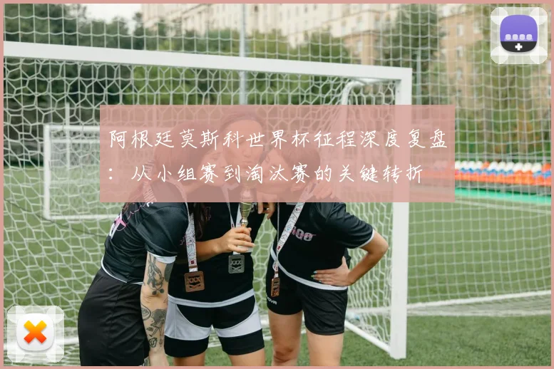 阿根廷莫斯科世界杯征程深度复盘：从小组赛到淘汰赛的关键转折