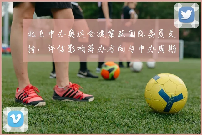 北京申办奥运会提案获国际委员支持，评估影响筹办方向与申办周期