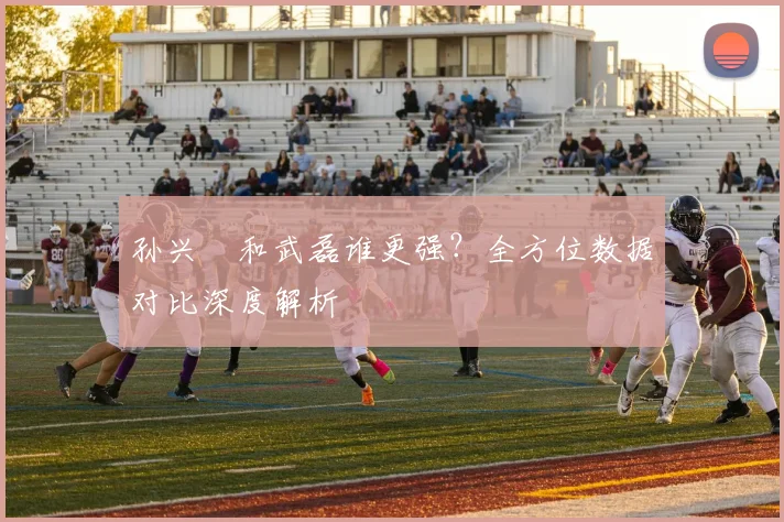 孙兴慜和武磊谁更强？全方位数据对比深度解析