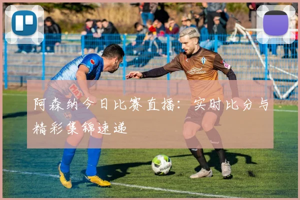 阿森纳今日比赛直播：实时比分与精彩集锦速递