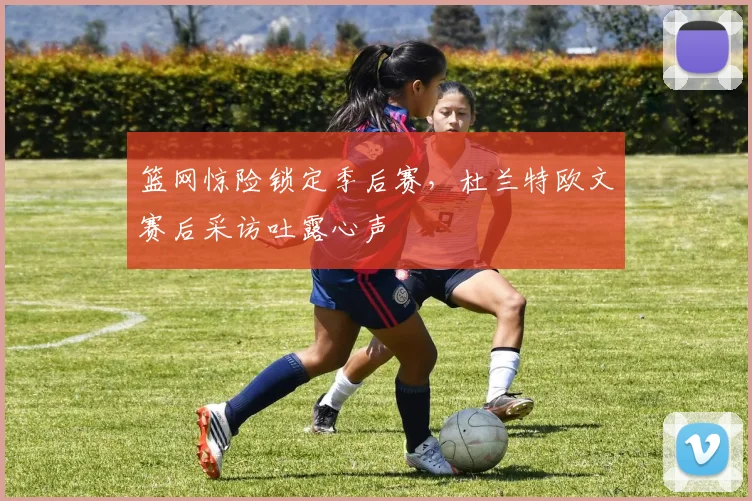 篮网惊险锁定季后赛,杜兰特欧文赛后采访吐露心声