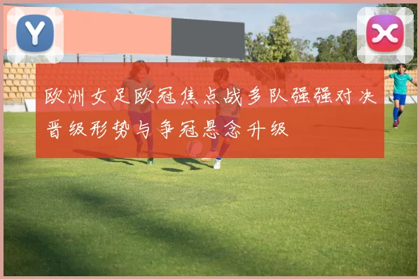 欧洲女足欧冠焦点战多队强强对决晋级形势与争冠悬念升级