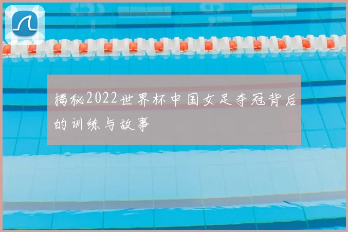 揭秘2022世界杯中国女足夺冠背后的训练与故事