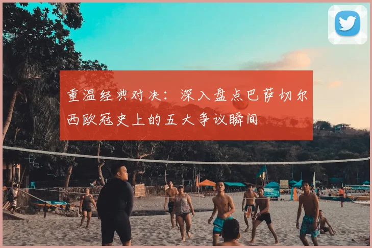 重温经典对决：深入盘点巴萨切尔西欧冠史上的五大争议瞬间