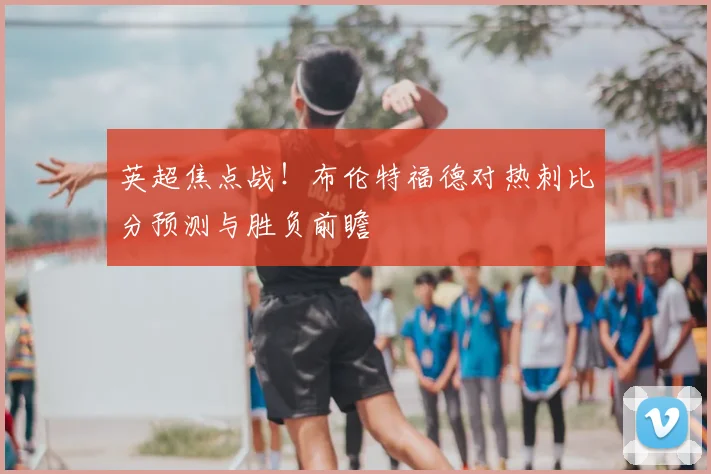 英超焦点战！布伦特福德对热刺比分预测与胜负前瞻