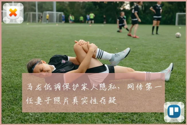 马龙低调保护家人隐私，网传第一任妻子照片真实性存疑