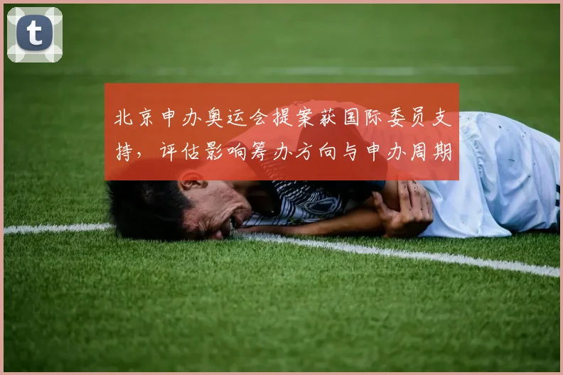 北京申办奥运会提案获国际委员支持，评估影响筹办方向与申办周期