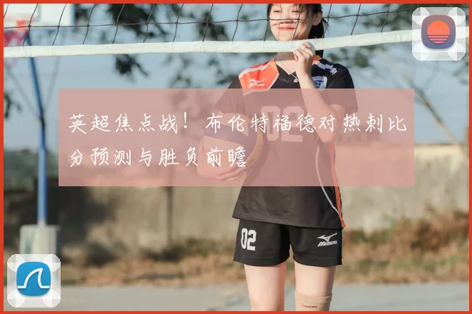 英超焦点战！布伦特福德对热刺比分预测与胜负前瞻