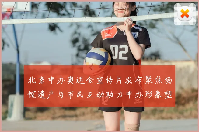 北京申办奥运会宣传片发布聚焦场馆遗产与市民互动助力申办形象塑造