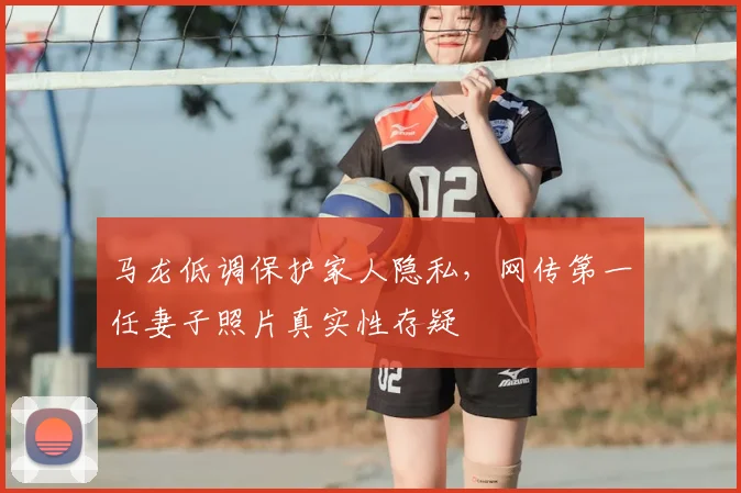 马龙低调保护家人隐私，网传第一任妻子照片真实性存疑